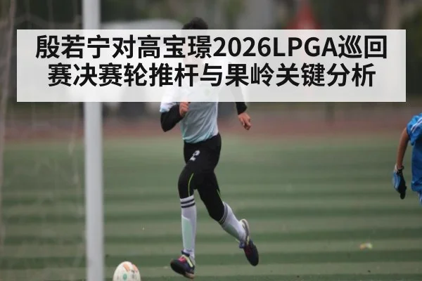 殷若宁对高宝璟2026LPGA巡回赛决赛轮推杆与果岭关键分析