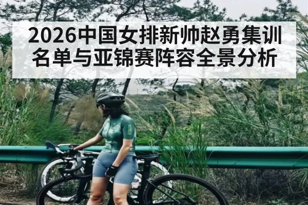2026中国女排新帅赵勇集训名单与亚锦赛阵容全景分析