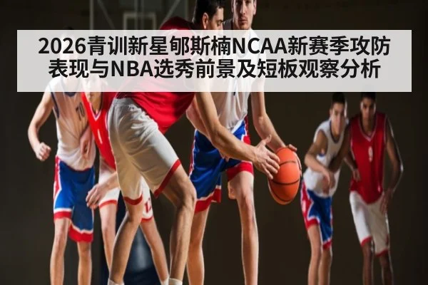 2026青训新星郇斯楠NCAA新赛季攻防表现与NBA选秀前景及短板观察分析